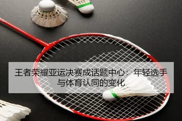 王者荣耀亚运决赛成话题中心：年轻选手与体育认同的变化