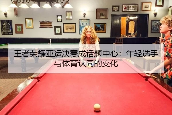 王者荣耀亚运决赛成话题中心：年轻选手与体育认同的变化