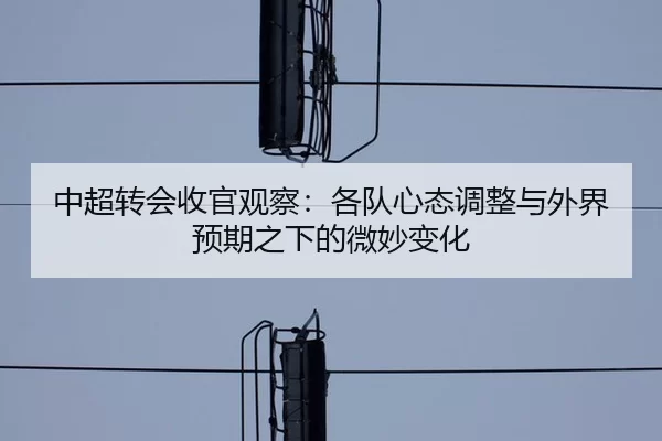 中超转会收官观察:各队心态调整与外界预期之下的微妙变化